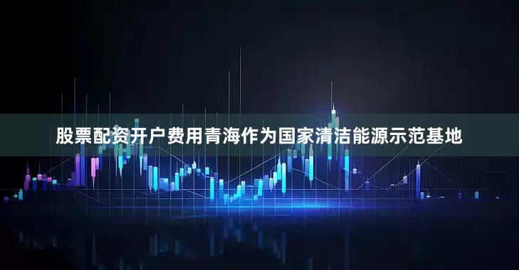 股票配资开户费用青海作为国家清洁能源示范基地