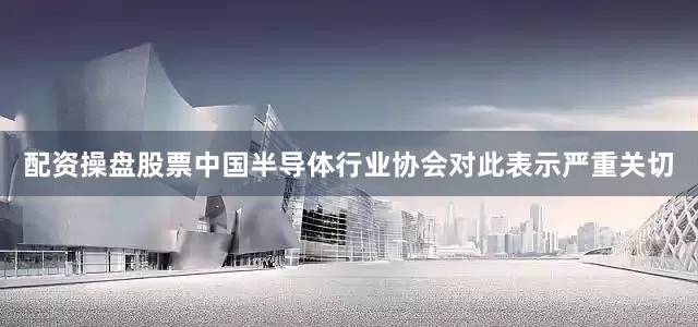 配资操盘股票中国半导体行业协会对此表示严重关切